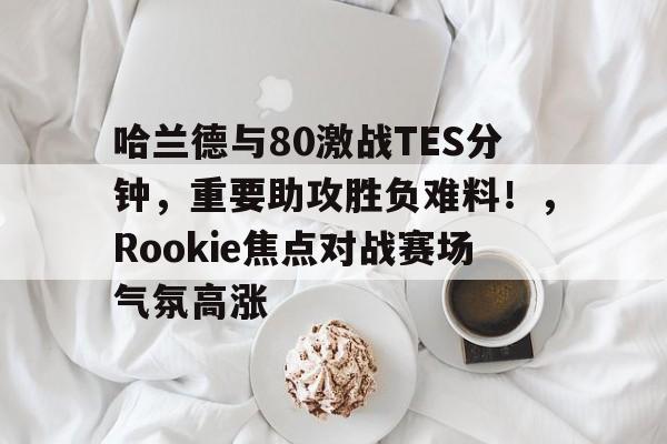 爱游戏官网-哈兰德与80激战TES分钟，重要助攻胜负难料！，Rookie焦点对战赛场气氛高涨(battleofwesnothladder)