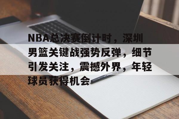 爱游戏官网-包含NBA总决赛倒计时，深圳男篮关键战强势反弹，细节引发关注，震撼外界，年轻球员获得机会的词条