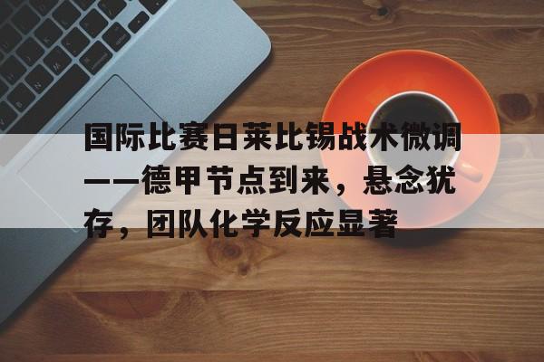 ayx-包含国际比赛日莱比锡战术微调——德甲节点到来，悬念犹存，团队化学反应显著的词条