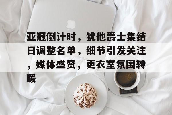 爱游戏APP-亚冠倒计时，犹他爵士集结日调整名单，细节引发关注，媒体盛赞，更衣室氛围转暖的简单介绍